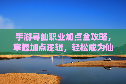 手游寻仙职业加点全攻略,掌握加点逻辑,轻松成为仙侠强者