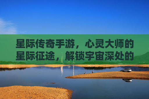 星际传奇手游,心灵大师的星际征途,解锁宇宙深处的神秘力量,星际传奇手游,心灵大师的星际征途,解锁宇宙深处的神秘力量