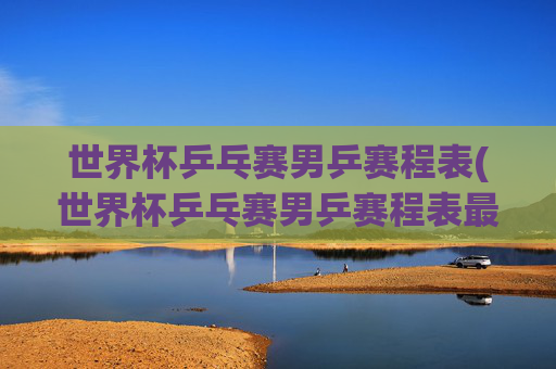 世界杯乒乓赛男乒赛程表(世界杯乒乓赛男乒赛程表最新)