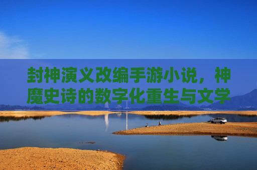 封神演义改编手游小说,神魔史诗的数字化重生与文学再创作,神魔史诗的数字化重生,封神演义改编手游小说的文学再创作
