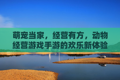 萌宠当家，经营有方，动物经营游戏手游的欢乐新体验，萌宠当家，经营有方，动物经营手游的欢乐新体验