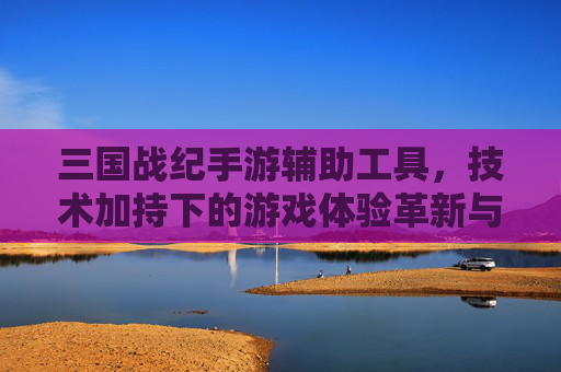 三国战纪手游辅助工具,技术加持下的游戏体验革新与风险警示,三国战纪手游辅助工具,技术加持下的游戏体验革新与风险警示