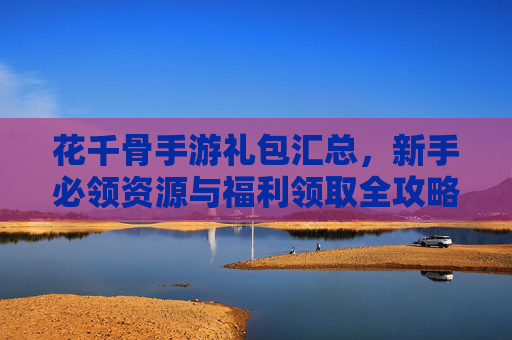 花千骨手游礼包汇总，新手必领资源与福利领取全攻略，花千骨手游礼包汇总，新手必领资源与福利领取全攻略