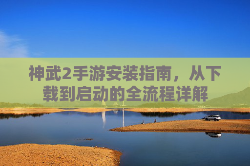 神武2手游安装指南,从下载到启动的全流程详解