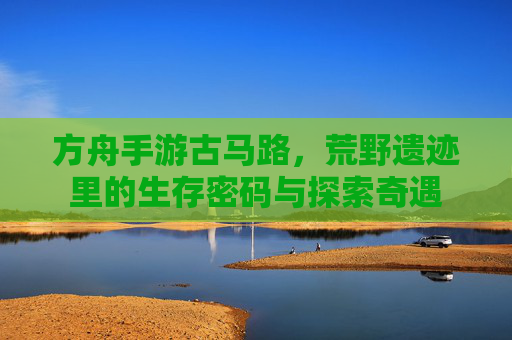 方舟手游古马路,荒野遗迹里的生存密码与探索奇遇