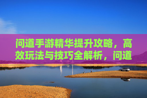 问道手游精华提升攻略,高效玩法与技巧全解析,问道手游精华提升攻略,高效玩法与技巧全解析