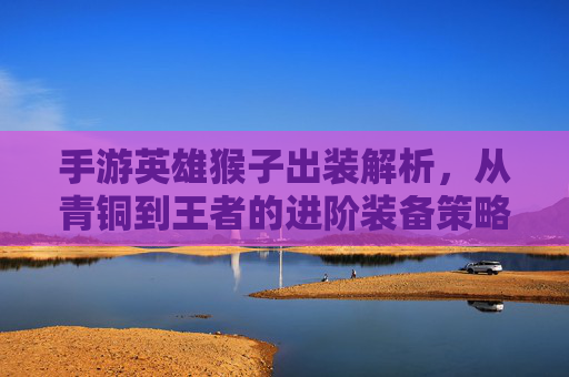 手游英雄猴子出装解析，从青铜到王者的进阶装备策略