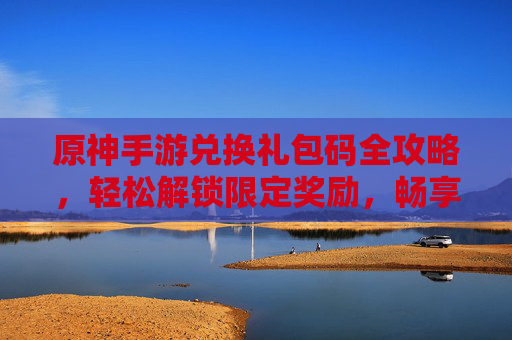原神手游兑换礼包码全攻略，轻松解锁限定奖励，畅享游戏福利