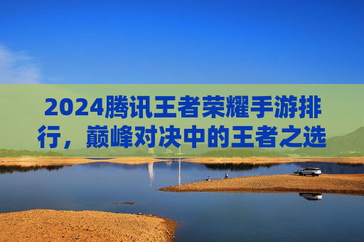 2024腾讯王者荣耀手游排行,巅峰对决中的王者之选——从经典到新秀的全面解析