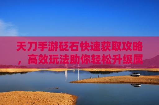 天刀手游砭石快速获取攻略,高效玩法助你轻松升级属性与技能