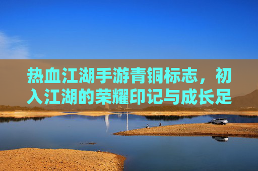 热血江湖手游青铜标志,初入江湖的荣耀印记与成长足迹