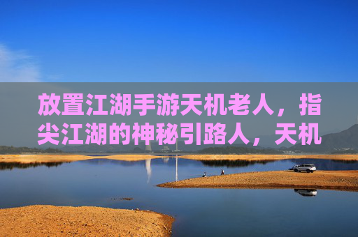 放置江湖手游天机老人,指尖江湖的神秘引路人,天机老人的智慧与机遇