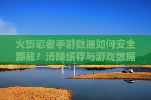 火影忍者手游数据如何安全卸载？清除缓存与游戏数据的正确步骤指南