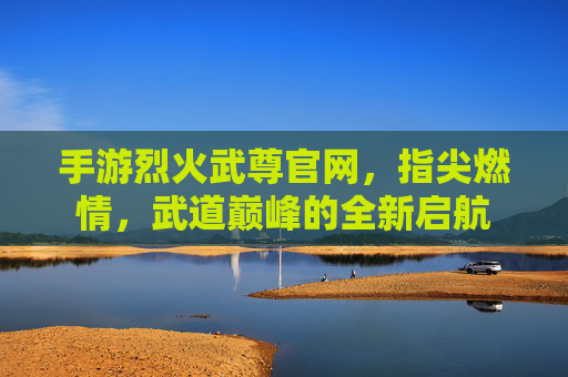 手游烈火武尊官网,指尖燃情,武道巅峰的全新启航