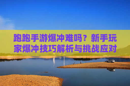 跑跑手游爆冲难吗？新手玩家爆冲技巧解析与挑战应对