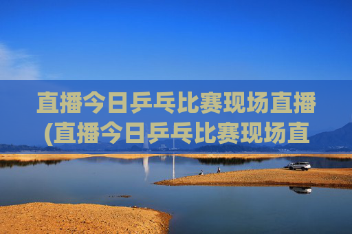 直播今日乒乓比赛现场直播(直播今日乒乓比赛现场直播)