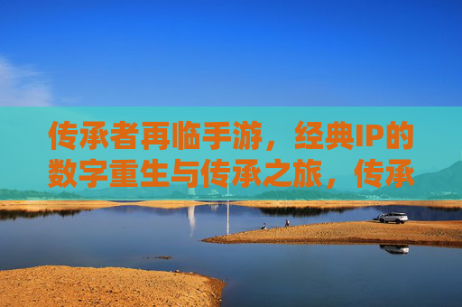 传承者再临手游,经典IP的数字重生与传承之旅,传承者再临手游,经典IP的数字重生与传承之旅