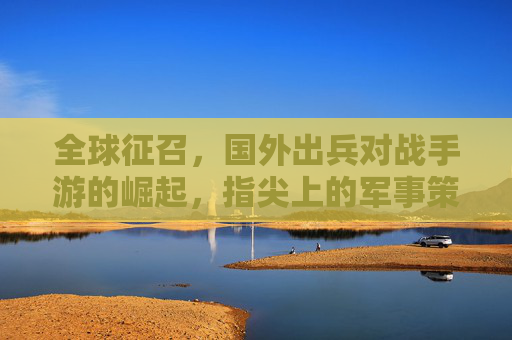 全球征召,国外出兵对战手游的崛起,指尖上的军事策略新体验,全球征召,国外出兵对战手游崛起,指尖军事策略新体验