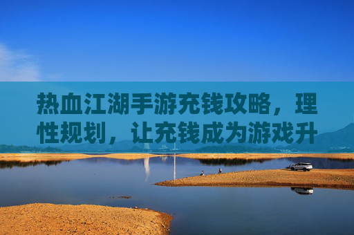 热血江湖手游充钱攻略,理性规划,让充钱成为游戏升级的加速器,热血江湖手游充钱攻略,理性规划,让充钱成为游戏升级的加速器