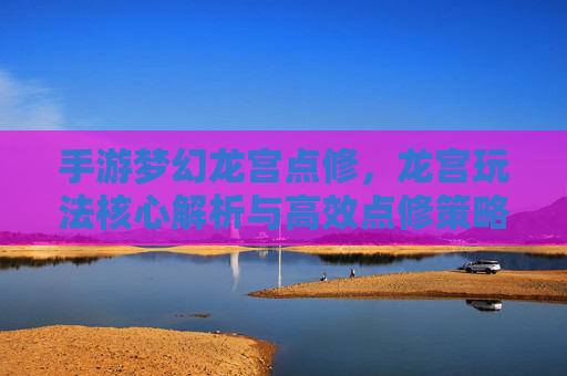 手游梦幻龙宫点修,龙宫玩法核心解析与高效点修策略
