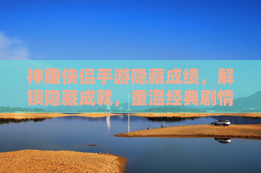 神雕侠侣手游隐藏成绩,解锁隐藏成就,重温经典剧情的隐藏彩蛋