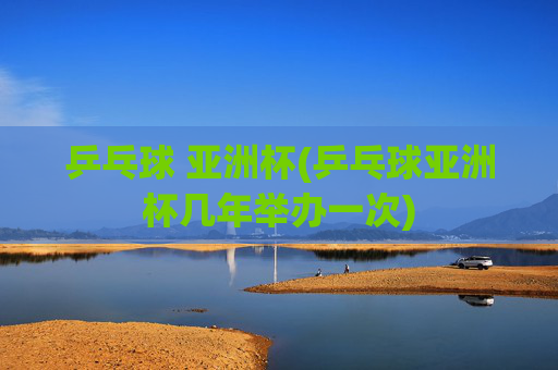 乒乓球 亚洲杯(乒乓球亚洲杯几年举办一次)