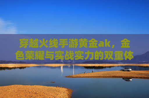 穿越火线手游黄金ak，金色荣耀与实战实力的双重体现，穿越火线手游黄金AK，金色荣耀与实战实力的双重体现