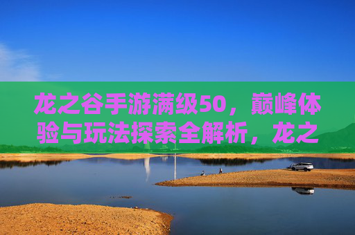 龙之谷手游满级50,巅峰体验与玩法探索全解析,龙之谷手游满级50,巅峰体验与玩法探索全解析