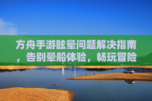 方舟手游眩晕问题解决指南,告别晕船体验,畅玩冒险!