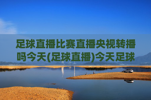 足球直播比赛直播央视转播吗今天(足球直播)今天足球直播比赛是否由央视转播？
