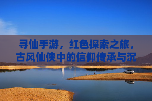 寻仙手游,红色探索之旅,古风仙侠中的信仰传承与沉浸式体验