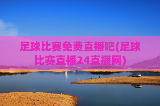 足球比赛免费直播吧(足球比赛直播24直播网)