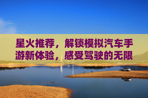 星火推荐,解锁模拟汽车手游新体验,感受驾驶的无限乐趣!星火推荐,解锁模拟汽车手游新体验,感受驾驶的无限乐趣!