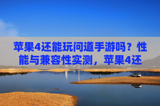 苹果4还能玩问道手游吗？性能与兼容性实测，苹果4还能玩问道手游吗？性能与兼容性实测