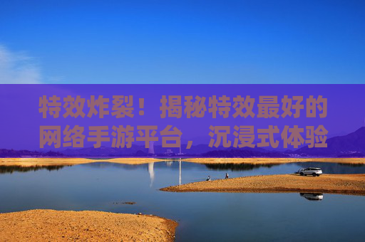 特效炸裂！揭秘特效最好的网络手游平台，沉浸式体验新高度！