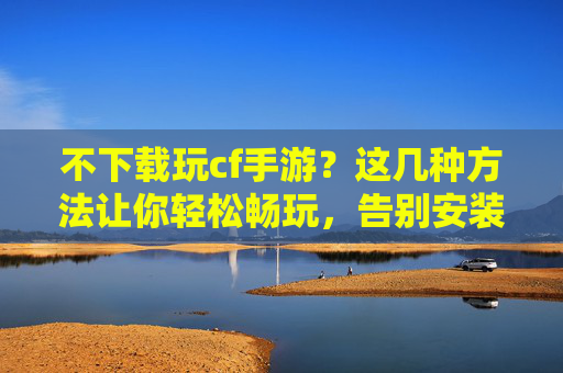 不下载玩cf手游？这几种方法让你轻松畅玩，告别安装烦恼！