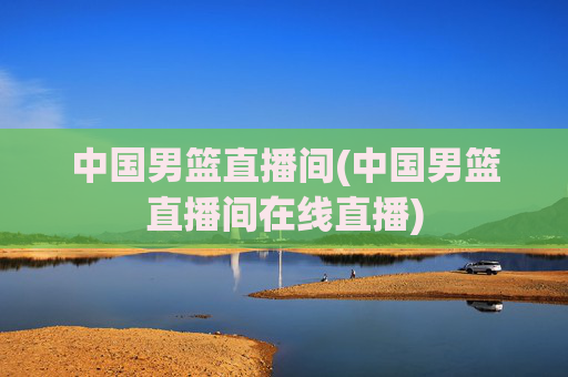 中国男篮直播间(中国男篮直播间在线直播)