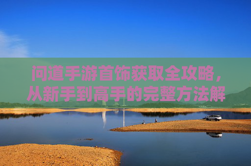 问道手游首饰获取全攻略，从新手到高手的完整方法解析，问道手游首饰获取全攻略，从新手到高手的完整方法解析