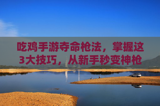 吃鸡手游夺命枪法,掌握这3大技巧,从新手秒变神枪手