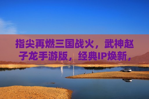 指尖再燃三国战火,武神赵子龙手游版,经典IP焕新,赵云传奇续写时代新章,武神赵子龙手游版,指尖再燃三国战火,经典IP焕新,赵云传奇续写时代新章