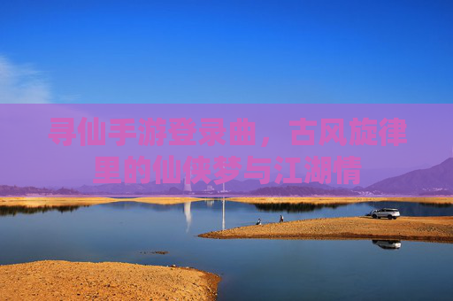 寻仙手游登录曲，古风旋律里的仙侠梦与江湖情