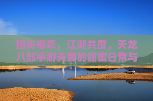 指尖相牵,江湖共度,天龙八部手游夫妻的甜蜜日常与江湖故事,指尖相牵,江湖共度,天龙八部手游夫妻的甜蜜日常与江湖故事