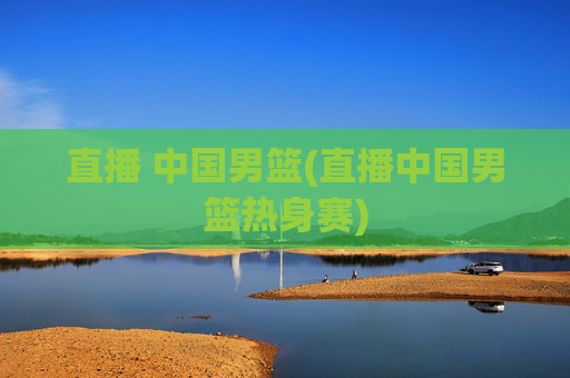直播 中国男篮(直播中国男篮热身赛)