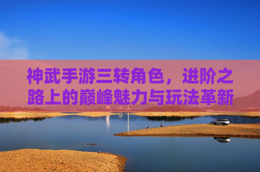 神武手游三转角色,进阶之路上的巅峰魅力与玩法革新,神武手游三转角色,进阶之路的巅峰魅力与玩法革新