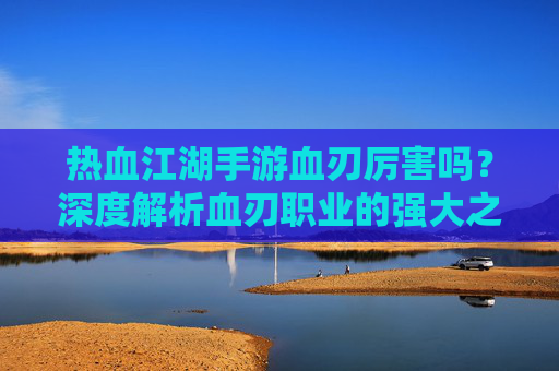 热血江湖手游血刃厉害吗?深度解析血刃职业的强大之处与实战表现,热血江湖手游血刃职业厉害吗?深度解析其强大之处与实战表现
