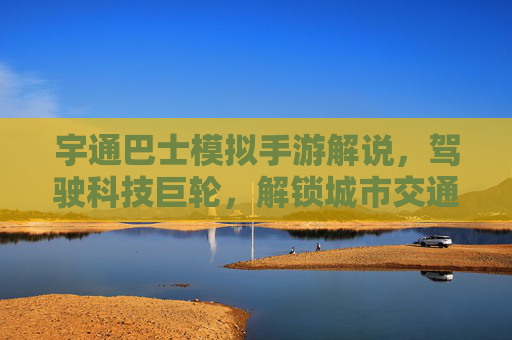 宇通巴士模拟手游解说,驾驶科技巨轮,解锁城市交通新体验
