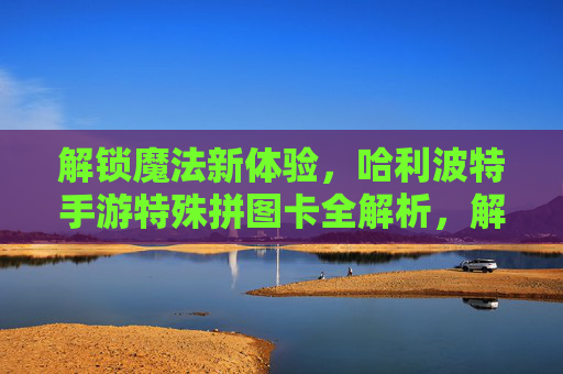 解锁魔法新体验，哈利波特手游特殊拼图卡全解析，解锁魔法新体验，哈利波特手游特殊拼图卡全解析