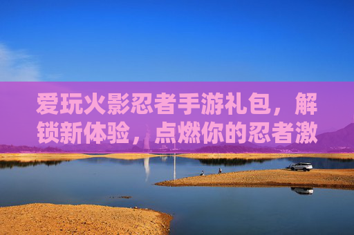 爱玩火影忍者手游礼包，解锁新体验，点燃你的忍者激情，火影忍者手游礼包，解锁新体验，点燃你的忍者激情