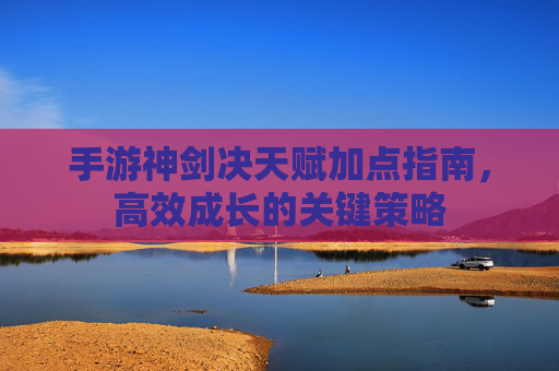 手游神剑决天赋加点指南,高效成长的关键策略