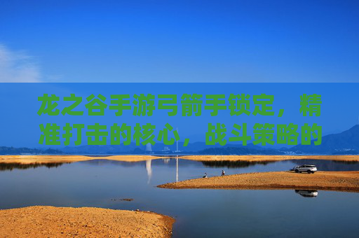 龙之谷手游弓箭手锁定,精准打击的核心,战斗策略的关键